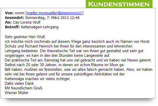 Kundenstimmen zum Motorsgenkurs:  Sehr geehrter Herr Wulf, ich mchte mich nochmals auf diesem Wege ganz herzlich auch im Namen von Horst Schulz und Richard Heinrich bei Ihnen fr den interessanten und lehrreichen  Lehrgang bedanken. Der theoretische Teil war von Ihnen gut gestaltet und sehr gut vorgetragen, es kam in den drei Stunden keine Langeweile auf. Der praktische Teil am Samstag hat uns viel gebracht und wir haben viel Neues gelernt. Selbst nach 25 oder 30 Jahren, in denen wir schon Bume im Moor gefllt haben, muten wir feststellen, was wir alles falsch gemacht haben. Also, wir haben sehr viel bei Ihnen gelernt und fr unsere zuknftigen Aktivitten mit der Kettensge machen wir vieles richtiger. Dafr vielen Dank Mit freundlichem Gru Werner Mller